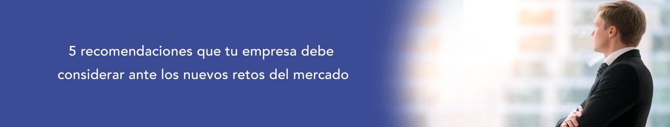 te decimos las recomendaciones que tu empresa debe considerar ante los nuevos retos del mercado